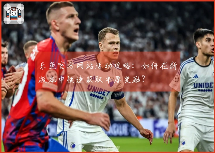 乐鱼官方网站活动攻略：如何在新版本中快速获取丰厚奖励？