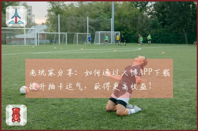 老玩家分享：如何通过火博APP下载提升抽卡运气，获得更高收益！