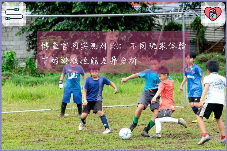 博鱼官网实测对比：不同玩家体验下的游戏性能差异分析