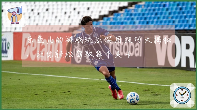 乐鱼儿的游戏玩法实用技巧大揭秘，让你轻松驾驭每个关卡