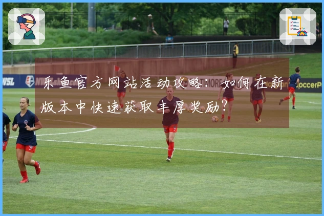乐鱼官方网站活动攻略：如何在新版本中快速获取丰厚奖励？