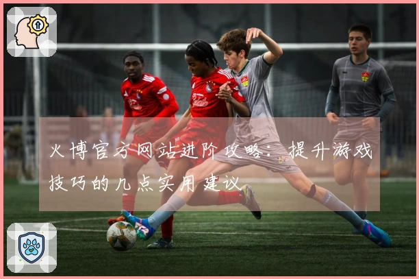 火博官方网站进阶攻略：提升游戏技巧的几点实用建议
